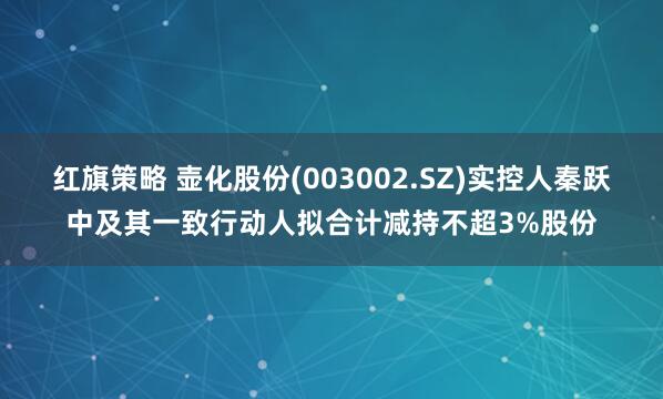 红旗策略 壶化股份(003002.SZ)实控人秦跃中及其一致行动人拟合计减持不超3%股份