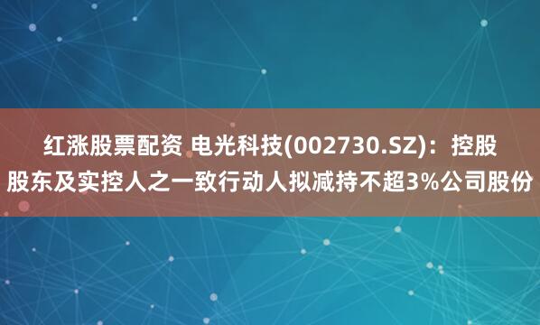 红涨股票配资 电光科技(002730.SZ)：控股股东及实控人之一致行动人拟减持不超3%公司股份