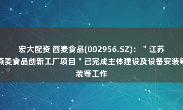 宏大配资 西麦食品(002956.SZ)：＂江苏西麦燕麦食品创新工厂项目＂已完成主体建设及设备安装等工作