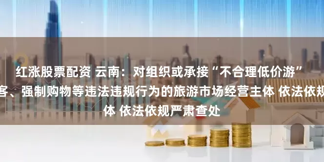 红涨股票配资 云南：对组织或承接“不合理低价游” 有欺客宰客、强制购物等违法违规行为的旅游市场经营主体 依法依规严肃查处