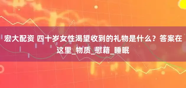 宏大配资 四十岁女性渴望收到的礼物是什么？答案在这里_物质_慰藉_睡眠