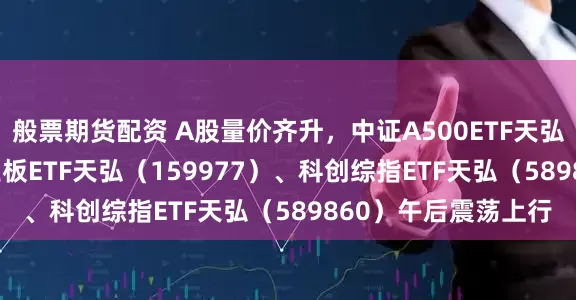 般票期货配资 A股量价齐升，中证A500ETF天弘（159360）、创业板ETF天弘（159977）、科创综指ETF天弘（589860）午后震荡上行