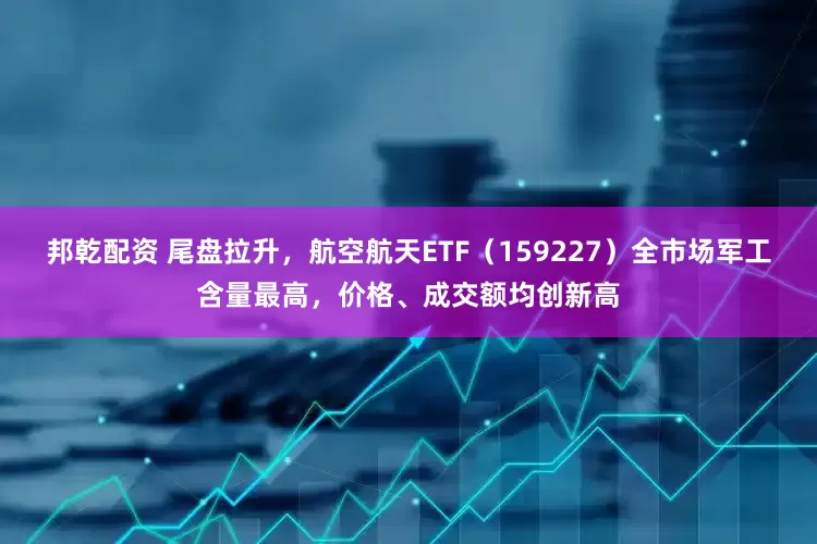 邦乾配资 尾盘拉升，航空航天ETF（159227）全市场军工含量最高，价格、成交额均创新高