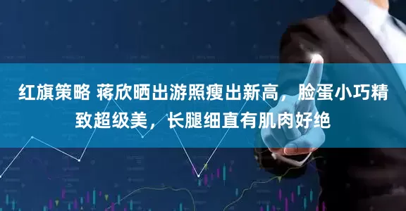 红旗策略 蒋欣晒出游照瘦出新高，脸蛋小巧精致超级美，长腿细直有肌肉好绝