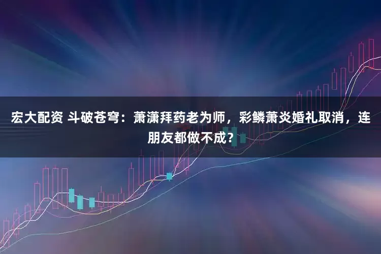 宏大配资 斗破苍穹：萧潇拜药老为师，彩鳞萧炎婚礼取消，连朋友都做不成？