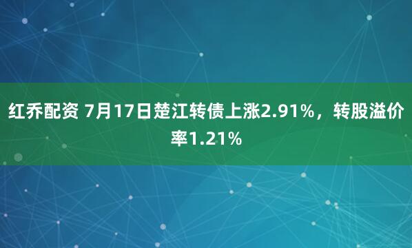 红乔配资 7月17日楚江转债上涨2.91%，转股溢价率1.21%