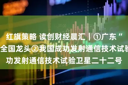 红旗策略 读创财经晨汇｜①广东“AIR”产业稳居全国龙头②我国成功发射通信技术试验卫星二十二号