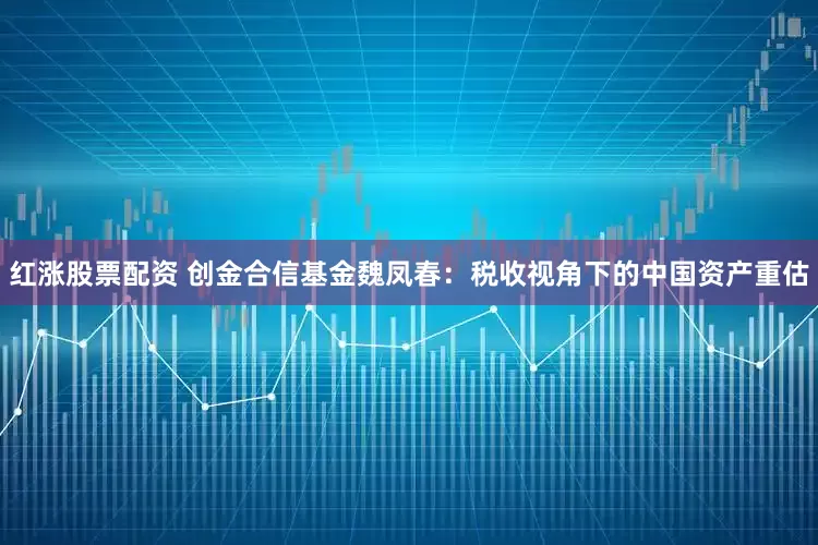 红涨股票配资 创金合信基金魏凤春：税收视角下的中国资产重估