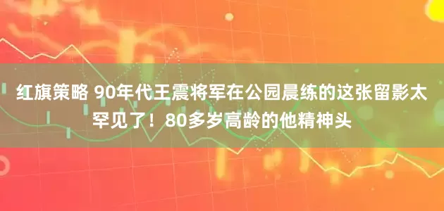 红旗策略 90年代王震将军在公园晨练的这张留影太罕见了！80多岁高龄的他精神头