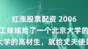 红涨股票配资 2006年，一个打工妹嫁给了一个北京大学的高材生，就给丈夫使劲生孩子
